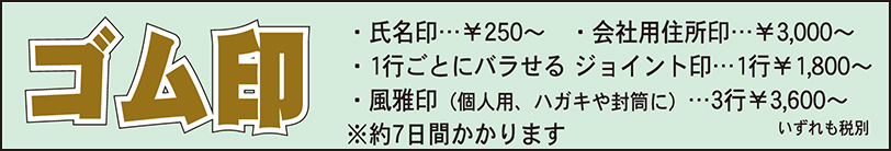 ゴム印　7日間～　・氏名印￥250～・会社用住所印￥3,000～・ジョイント印1行￥1,800～・風雅印3行￥3,600～いずれも(税別)