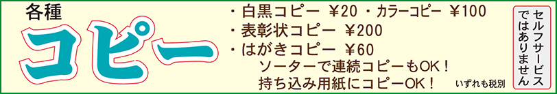 各種コピー　・白黒コピー￥20・カラーコピー￥100・表彰状￥200・はがき￥60　ソーターで連続コピーもOK！持ち込み用紙にコピーOK！　いずれも税別（セルフサービスではありません）