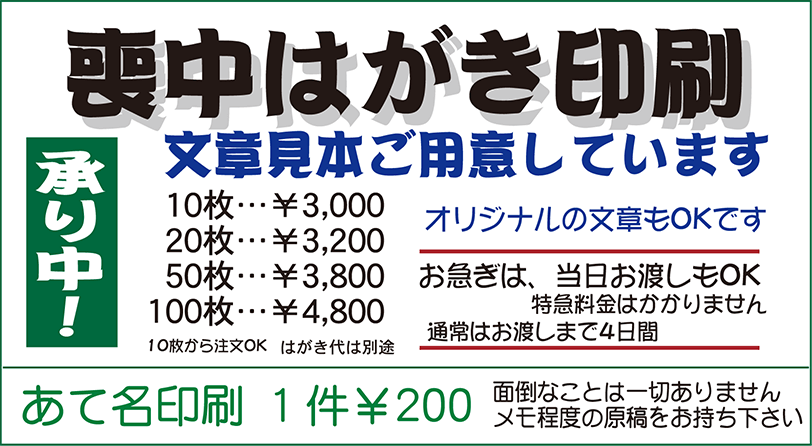 喪中はがき印刷承り中！文章見本ご用意しています　10枚…￥3,000，20枚…￥3,200，50枚…￥3,800，100枚…￥4,800　10枚から注文OK　はがき代は別途　オリジナル文章もOKです　お急ぎは、当日お渡しもOK（特急料金はかかりません）　通常はお渡しまで4日間　あて名印刷 1件￥200　面倒なことは一切ありません メモ程度の原稿をお持ち下さい